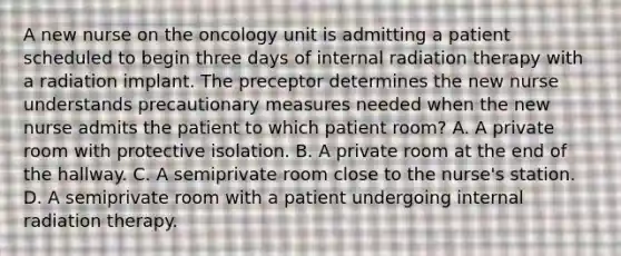 A new nurse on the oncology unit is admitting a patient scheduled to begin three days of internal radiation therapy with a radiation implant. The preceptor determines the new nurse understands precautionary measures needed when the new nurse admits the patient to which patient room? A. A private room with protective isolation. B. A private room at the end of the hallway. C. A semiprivate room close to the nurse's station. D. A semiprivate room with a patient undergoing internal radiation therapy.