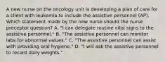 A new nurse on the oncology unit is developing a plan of care for a client with leukemia to include the assistive personnel (AP). Which statement made by the new nurse should the nurse preceptor question? A. "I can delegate routine vital signs to the assistive personnel." B. "The assistive personnel can monitor labs for abnormal values." C. "The assistive personnel can assist with providing oral hygiene." D. "I will ask the assistive personnel to record daily weights."