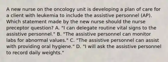 A new nurse on the oncology unit is developing a plan of care for a client with leukemia to include the assistive personnel (AP). Which statement made by the new nurse should the nurse preceptor question? A. "I can delegate routine vital signs to the assistive personnel." B. "The assistive personnel can monitor labs for abnormal values." C. "The assistive personnel can assist with providing oral hygiene." D. "I will ask the assistive personnel to record daily weights."