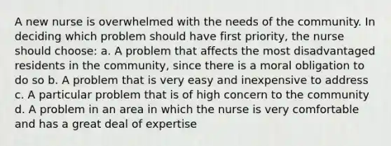 A new nurse is overwhelmed with the needs of the community. In deciding which problem should have first priority, the nurse should choose: a. A problem that affects the most disadvantaged residents in the community, since there is a moral obligation to do so b. A problem that is very easy and inexpensive to address c. A particular problem that is of high concern to the community d. A problem in an area in which the nurse is very comfortable and has a great deal of expertise