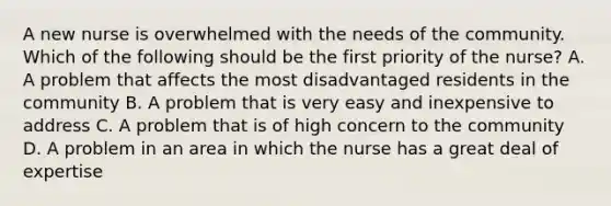 A new nurse is overwhelmed with the needs of the community. Which of the following should be the first priority of the nurse? A. A problem that affects the most disadvantaged residents in the community B. A problem that is very easy and inexpensive to address C. A problem that is of high concern to the community D. A problem in an area in which the nurse has a great deal of expertise