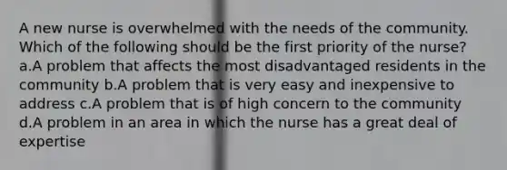 A new nurse is overwhelmed with the needs of the community. Which of the following should be the first priority of the nurse? a.A problem that affects the most disadvantaged residents in the community b.A problem that is very easy and inexpensive to address c.A problem that is of high concern to the community d.A problem in an area in which the nurse has a great deal of expertise