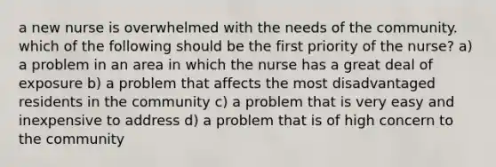 a new nurse is overwhelmed with the needs of the community. which of the following should be the first priority of the nurse? a) a problem in an area in which the nurse has a great deal of exposure b) a problem that affects the most disadvantaged residents in the community c) a problem that is very easy and inexpensive to address d) a problem that is of high concern to the community