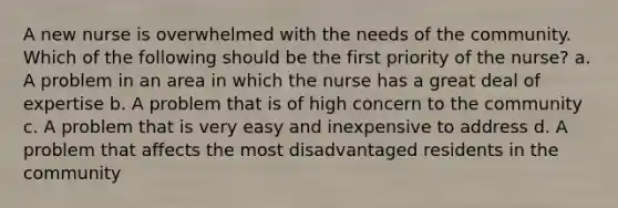 A new nurse is overwhelmed with the needs of the community. Which of the following should be the first priority of the nurse? a. A problem in an area in which the nurse has a great deal of expertise b. A problem that is of high concern to the community c. A problem that is very easy and inexpensive to address d. A problem that affects the most disadvantaged residents in the community