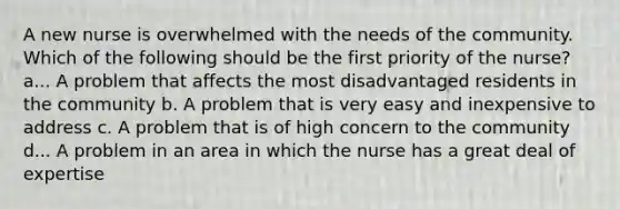 A new nurse is overwhelmed with the needs of the community. Which of the following should be the first priority of the nurse? a... A problem that affects the most disadvantaged residents in the community b. A problem that is very easy and inexpensive to address c. A problem that is of high concern to the community d... A problem in an area in which the nurse has a great deal of expertise