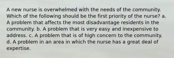 A new nurse is overwhelmed with the needs of the community. Which of the following should be the first priority of the nurse? a. A problem that affects the most disadvantage residents in the community. b. A problem that is very easy and inexpensive to address. c. A problem that is of high concern to the community. d. A problem in an area in which the nurse has a great deal of expertise.