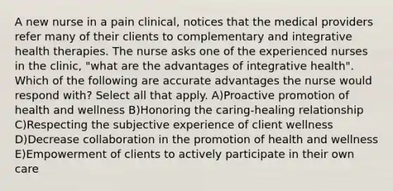 A new nurse in a pain clinical, notices that the medical providers refer many of their clients to complementary and integrative health therapies. The nurse asks one of the experienced nurses in the clinic, "what are the advantages of integrative health". Which of the following are accurate advantages the nurse would respond with? Select all that apply. A)Proactive promotion of health and wellness B)Honoring the caring-healing relationship C)Respecting the subjective experience of client wellness D)Decrease collaboration in the promotion of health and wellness E)Empowerment of clients to actively participate in their own care