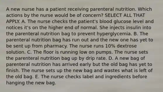 A new nurse has a patient receiving parenteral nutrition. Which actions by the nurse would be of concern? SELECT ALL THAT APPLY. A. The nurse checks the patient's blood glucose level and notices it's on the higher end of normal. She injects insulin into the parenteral nutrition bag to prevent hyperglycemia. B. The parenteral nutrition bag has run out and the new one has yet to be sent up from pharmacy. The nurse runs 10% dextrose solution. C. The floor is running low on pumps. The nurse sets the parenteral nutrition bag up by drip rate. D. A new bag of parenteral nutrition has arrived early but the old bag has yet to finish. The nurse sets up the new bag and wastes what is left of the old bag. E. The nurse checks label and ingredients before hanging the new bag.