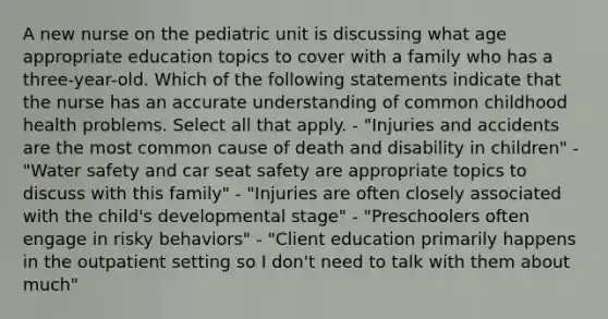 A new nurse on the pediatric unit is discussing what age appropriate education topics to cover with a family who has a three-year-old. Which of the following statements indicate that the nurse has an accurate understanding of common childhood health problems. Select all that apply. - "Injuries and accidents are the most common cause of death and disability in children" - "Water safety and car seat safety are appropriate topics to discuss with this family" - "Injuries are often closely associated with the child's developmental stage" - "Preschoolers often engage in risky behaviors" - "Client education primarily happens in the outpatient setting so I don't need to talk with them about much"