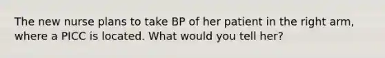 The new nurse plans to take BP of her patient in the right arm, where a PICC is located. What would you tell her?