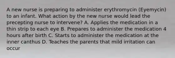 A new nurse is preparing to administer erythromycin (Eyemycin) to an infant. What action by the new nurse would lead the precepting nurse to intervene? A. Applies the medication in a thin strip to each eye B. Prepares to administer the medication 4 hours after birth C. Starts to administer the medication at the inner canthus D. Teaches the parents that mild irritation can occur