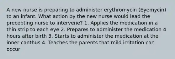 A new nurse is preparing to administer erythromycin (Eyemycin) to an infant. What action by the new nurse would lead the precepting nurse to intervene? 1. Applies the medication in a thin strip to each eye 2. Prepares to administer the medication 4 hours after birth 3. Starts to administer the medication at the inner canthus 4. Teaches the parents that mild irritation can occur