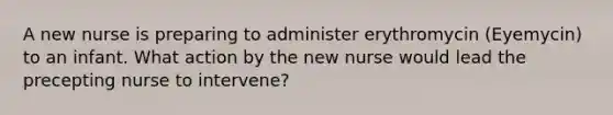 A new nurse is preparing to administer erythromycin (Eyemycin) to an infant. What action by the new nurse would lead the precepting nurse to intervene?