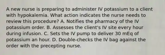 A new nurse is preparing to administer IV potassium to a client with hypokalemia. What action indicates the nurse needs to review this procedure? A. Notifies the pharmacy of the IV potassium order. B. Assesses the client's IV site every hour during infusion. C. Sets the IV pump to deliver 30 mEq of potassium an hour. D. Double-checks the IV bag against the order with the precepting nurse.