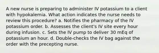 A new nurse is preparing to administer IV potassium to a client with hypokalemia. What action indicates the nurse needs to review this procedure? a. Notifies the pharmacy of the IV potassium order. b. Assesses the client's IV site every hour during infusion. c. Sets the IV pump to deliver 30 mEq of potassium an hour. d. Double-checks the IV bag against the order with the precepting nurse.