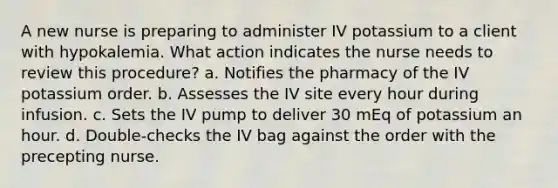 A new nurse is preparing to administer IV potassium to a client with hypokalemia. What action indicates the nurse needs to review this procedure? a. Notifies the pharmacy of the IV potassium order. b. Assesses the IV site every hour during infusion. c. Sets the IV pump to deliver 30 mEq of potassium an hour. d. Double-checks the IV bag against the order with the precepting nurse.