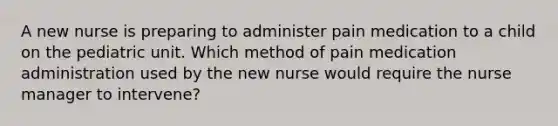 A new nurse is preparing to administer pain medication to a child on the pediatric unit. Which method of pain medication administration used by the new nurse would require the nurse manager to intervene?