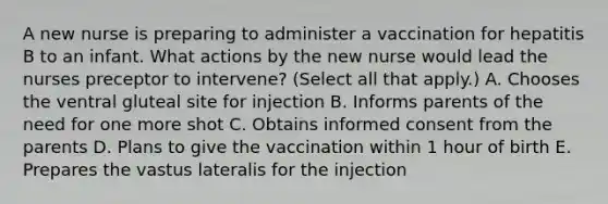 A new nurse is preparing to administer a vaccination for hepatitis B to an infant. What actions by the new nurse would lead the nurses preceptor to intervene? (Select all that apply.) A. Chooses the ventral gluteal site for injection B. Informs parents of the need for one more shot C. Obtains informed consent from the parents D. Plans to give the vaccination within 1 hour of birth E. Prepares the vastus lateralis for the injection