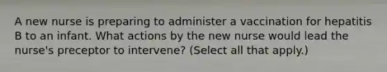 A new nurse is preparing to administer a vaccination for hepatitis B to an infant. What actions by the new nurse would lead the nurse's preceptor to intervene? (Select all that apply.)