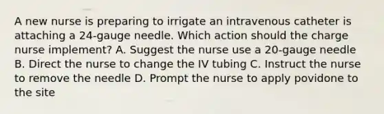 A new nurse is preparing to irrigate an intravenous catheter is attaching a 24-gauge needle. Which action should the charge nurse implement? A. Suggest the nurse use a 20-gauge needle B. Direct the nurse to change the IV tubing C. Instruct the nurse to remove the needle D. Prompt the nurse to apply povidone to the site