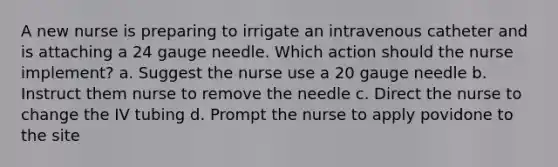 A new nurse is preparing to irrigate an intravenous catheter and is attaching a 24 gauge needle. Which action should the nurse implement? a. Suggest the nurse use a 20 gauge needle b. Instruct them nurse to remove the needle c. Direct the nurse to change the IV tubing d. Prompt the nurse to apply povidone to the site