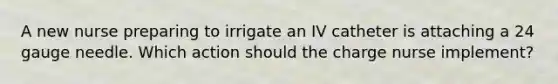 A new nurse preparing to irrigate an IV catheter is attaching a 24 gauge needle. Which action should the charge nurse implement?