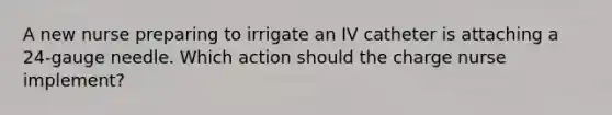 A new nurse preparing to irrigate an IV catheter is attaching a 24-gauge needle. Which action should the charge nurse implement?