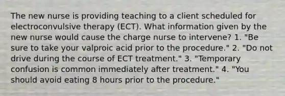 The new nurse is providing teaching to a client scheduled for electroconvulsive therapy (ECT). What information given by the new nurse would cause the charge nurse to intervene? 1. "Be sure to take your valproic acid prior to the procedure." 2. "Do not drive during the course of ECT treatment." 3. "Temporary confusion is common immediately after treatment." 4. "You should avoid eating 8 hours prior to the procedure."