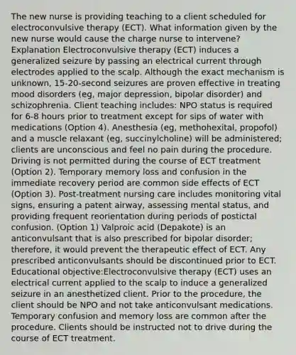 The new nurse is providing teaching to a client scheduled for electroconvulsive therapy (ECT). What information given by the new nurse would cause the charge nurse to intervene? Explanation Electroconvulsive therapy (ECT) induces a generalized seizure by passing an electrical current through electrodes applied to the scalp. Although the exact mechanism is unknown, 15-20-second seizures are proven effective in treating mood disorders (eg, major depression, bipolar disorder) and schizophrenia. Client teaching includes: NPO status is required for 6-8 hours prior to treatment except for sips of water with medications (Option 4). Anesthesia (eg, methohexital, propofol) and a muscle relaxant (eg, succinylcholine) will be administered; clients are unconscious and feel no pain during the procedure. Driving is not permitted during the course of ECT treatment (Option 2). Temporary memory loss and confusion in the immediate recovery period are common side effects of ECT (Option 3). Post-treatment nursing care includes monitoring vital signs, ensuring a patent airway, assessing mental status, and providing frequent reorientation during periods of postictal confusion. (Option 1) Valproic acid (Depakote) is an anticonvulsant that is also prescribed for bipolar disorder; therefore, it would prevent the therapeutic effect of ECT. Any prescribed anticonvulsants should be discontinued prior to ECT. Educational objective:Electroconvulsive therapy (ECT) uses an electrical current applied to the scalp to induce a generalized seizure in an anesthetized client. Prior to the procedure, the client should be NPO and not take anticonvulsant medications. Temporary confusion and memory loss are common after the procedure. Clients should be instructed not to drive during the course of ECT treatment.