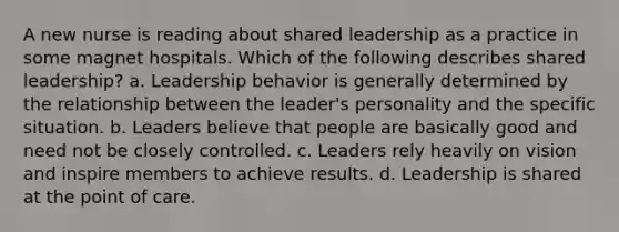 A new nurse is reading about shared leadership as a practice in some magnet hospitals. Which of the following describes shared leadership? a. Leadership behavior is generally determined by the relationship between the leader's personality and the specific situation. b. Leaders believe that people are basically good and need not be closely controlled. c. Leaders rely heavily on vision and inspire members to achieve results. d. Leadership is shared at the point of care.