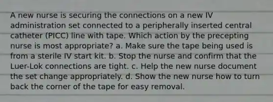 A new nurse is securing the connections on a new IV administration set connected to a peripherally inserted central catheter (PICC) line with tape. Which action by the precepting nurse is most appropriate? a. Make sure the tape being used is from a sterile IV start kit. b. Stop the nurse and confirm that the Luer-Lok connections are tight. c. Help the new nurse document the set change appropriately. d. Show the new nurse how to turn back the corner of the tape for easy removal.