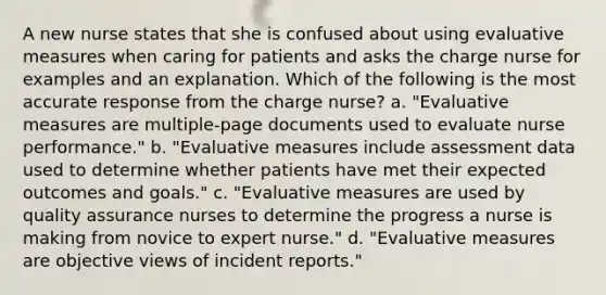 A new nurse states that she is confused about using evaluative measures when caring for patients and asks the charge nurse for examples and an explanation. Which of the following is the most accurate response from the charge nurse? a. "Evaluative measures are multiple-page documents used to evaluate nurse performance." b. "Evaluative measures include assessment data used to determine whether patients have met their expected outcomes and goals." c. "Evaluative measures are used by quality assurance nurses to determine the progress a nurse is making from novice to expert nurse." d. "Evaluative measures are objective views of incident reports."