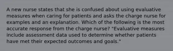 A new nurse states that she is confused about using evaluative measures when caring for patients and asks the charge nurse for examples and an explanation. Which of the following is the most accurate response from the charge nurse? "Evaluative measures include assessment data used to determine whether patients have met their expected outcomes and goals."