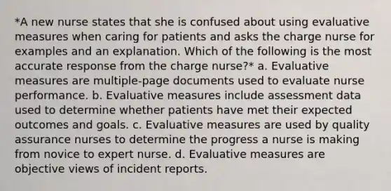 *A new nurse states that she is confused about using evaluative measures when caring for patients and asks the charge nurse for examples and an explanation. Which of the following is the most accurate response from the charge nurse?* a. Evaluative measures are multiple-page documents used to evaluate nurse performance. b. Evaluative measures include assessment data used to determine whether patients have met their expected outcomes and goals. c. Evaluative measures are used by quality assurance nurses to determine the progress a nurse is making from novice to expert nurse. d. Evaluative measures are objective views of incident reports.