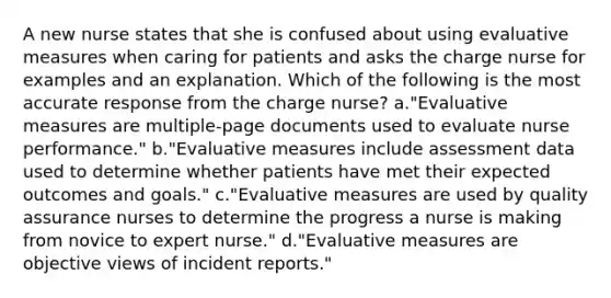 A new nurse states that she is confused about using evaluative measures when caring for patients and asks the charge nurse for examples and an explanation. Which of the following is the most accurate response from the charge nurse? a."Evaluative measures are multiple-page documents used to evaluate nurse performance." b."Evaluative measures include assessment data used to determine whether patients have met their expected outcomes and goals." c."Evaluative measures are used by quality assurance nurses to determine the progress a nurse is making from novice to expert nurse." d."Evaluative measures are objective views of incident reports."