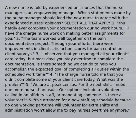 A new nurse is told by experienced unit nurses that the nurse manager is an empowering manager. Which statements made by the nurse manager should lead the new nurse to agree with the experienced nurses' opinions? SELECT ALL THAT APPLY. 1. "You hardly ever complete your documentation during work hours. I'll have the charge nurse work on making better assignments for you." 2. "The team worked well together on the pain documentation project. Through your efforts, there were improvements in client satisfaction scores for pain control on client surveys." 3. "I observed that you managed all your clients' care today, but most days you stay overtime to complete the documentation. Is there something we can do to help you accomplish the expected goal of completing all duties within the scheduled work time?" 4. "The charge nurse told me that you didn't complete some of your client care today. What was the problem?" 5. "We are at peak census. For the next shift, I need one more nurse than usual. Our options include a volunteer, calling in an off-duty staff, or mandating someone. Is there a volunteer?" 6. "I've arranged for a new staffing schedule because no one working part-time will volunteer for extra shifts and administration won't allow me to pay nurses overtime anymore."