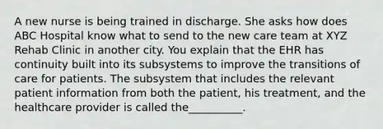 A new nurse is being trained in discharge. She asks how does ABC Hospital know what to send to the new care team at XYZ Rehab Clinic in another city. You explain that the EHR has continuity built into its subsystems to improve the transitions of care for patients. The subsystem that includes the relevant patient information from both the patient, his treatment, and the healthcare provider is called the__________.