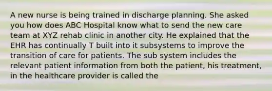 A new nurse is being trained in discharge planning. She asked you how does ABC Hospital know what to send the new care team at XYZ rehab clinic in another city. He explained that the EHR has continually T built into it subsystems to improve the transition of care for patients. The sub system includes the relevant patient information from both the patient, his treatment, in the healthcare provider is called the