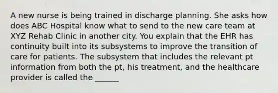 A new nurse is being trained in discharge planning. She asks how does ABC Hospital know what to send to the new care team at XYZ Rehab Clinic in another city. You explain that the EHR has continuity built into its subsystems to improve the transition of care for patients. The subsystem that includes the relevant pt information from both the pt, his treatment, and the healthcare provider is called the ______