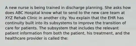 A new nurse is being trained in discharge planning. She asks how does ABC Hospital know what to send to the new care team at XYZ Rehab Clinic in another city. You explain that the EHR has continuity built into its subsystems to improve the transition of care for patients. The subsystem that includes the relevant patient information from both the patient, his treatment, and the healthcare provider is called the: