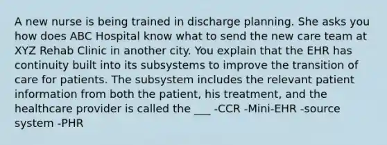 A new nurse is being trained in discharge planning. She asks you how does ABC Hospital know what to send the new care team at XYZ Rehab Clinic in another city. You explain that the EHR has continuity built into its subsystems to improve the transition of care for patients. The subsystem includes the relevant patient information from both the patient, his treatment, and the healthcare provider is called the ___ -CCR -Mini-EHR -source system -PHR