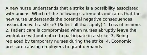 A new nurse understands that a strike is a possibility associated with unions. Which of the following statements indicates that the new nurse understands the potential negative consequences associated with a strike? (Select all that apply) 1. Loss of income. 2. Patient care is compromised when nurses abruptly leave the workplace without notice to participate in a strike. 3. Being replaced by temporary nurses during the strike. 4. Economic pressure causing employers to grant demands.