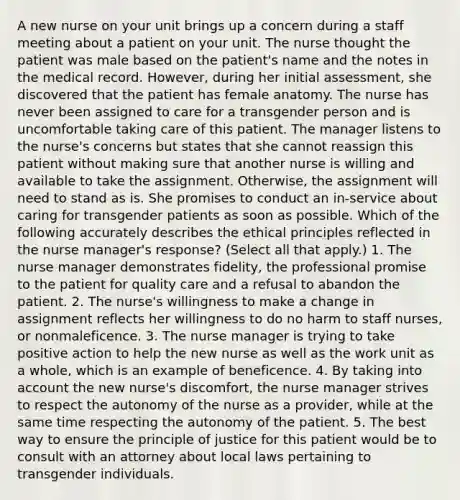 A new nurse on your unit brings up a concern during a staff meeting about a patient on your unit. The nurse thought the patient was male based on the patient's name and the notes in the medical record. However, during her initial assessment, she discovered that the patient has female anatomy. The nurse has never been assigned to care for a transgender person and is uncomfortable taking care of this patient. The manager listens to the nurse's concerns but states that she cannot reassign this patient without making sure that another nurse is willing and available to take the assignment. Otherwise, the assignment will need to stand as is. She promises to conduct an in-service about caring for transgender patients as soon as possible. Which of the following accurately describes the ethical principles reflected in the nurse manager's response? (Select all that apply.) 1. The nurse manager demonstrates fidelity, the professional promise to the patient for quality care and a refusal to abandon the patient. 2. The nurse's willingness to make a change in assignment reflects her willingness to do no harm to staff nurses, or nonmaleficence. 3. The nurse manager is trying to take positive action to help the new nurse as well as the work unit as a whole, which is an example of beneficence. 4. By taking into account the new nurse's discomfort, the nurse manager strives to respect the autonomy of the nurse as a provider, while at the same time respecting the autonomy of the patient. 5. The best way to ensure the principle of justice for this patient would be to consult with an attorney about local laws pertaining to transgender individuals.