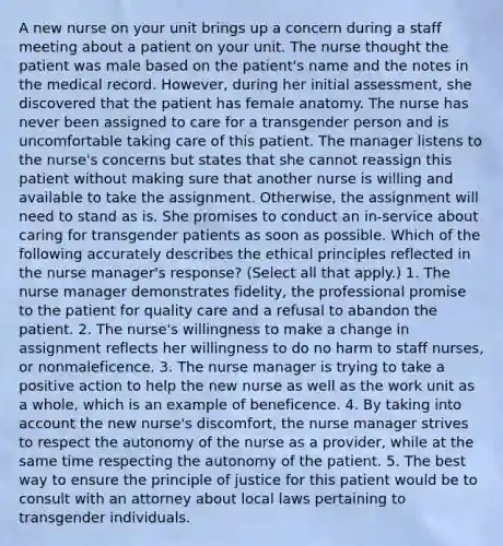 A new nurse on your unit brings up a concern during a staff meeting about a patient on your unit. The nurse thought the patient was male based on the patient's name and the notes in the medical record. However, during her initial assessment, she discovered that the patient has female anatomy. The nurse has never been assigned to care for a transgender person and is uncomfortable taking care of this patient. The manager listens to the nurse's concerns but states that she cannot reassign this patient without making sure that another nurse is willing and available to take the assignment. Otherwise, the assignment will need to stand as is. She promises to conduct an in-service about caring for transgender patients as soon as possible. Which of the following accurately describes the ethical principles reflected in the nurse manager's response? (Select all that apply.) 1. The nurse manager demonstrates fidelity, the professional promise to the patient for quality care and a refusal to abandon the patient. 2. The nurse's willingness to make a change in assignment reflects her willingness to do no harm to staff nurses, or nonmaleficence. 3. The nurse manager is trying to take a positive action to help the new nurse as well as the work unit as a whole, which is an example of beneficence. 4. By taking into account the new nurse's discomfort, the nurse manager strives to respect the autonomy of the nurse as a provider, while at the same time respecting the autonomy of the patient. 5. The best way to ensure the principle of justice for this patient would be to consult with an attorney about local laws pertaining to transgender individuals.