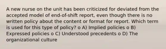 A new nurse on the unit has been criticized for deviated from the accepted model of end-of-shift report, even though there is no written policy about the content or format for report. Which term is used for this type of policy? o A) Implied policies o B) Expressed policies o C) Understood precedents o D) The organizational culture