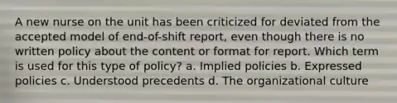 A new nurse on the unit has been criticized for deviated from the accepted model of end-of-shift report, even though there is no written policy about the content or format for report. Which term is used for this type of policy? a. Implied policies b. Expressed policies c. Understood precedents d. The organizational culture