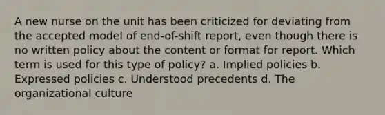 A new nurse on the unit has been criticized for deviating from the accepted model of end-of-shift report, even though there is no written policy about the content or format for report. Which term is used for this type of policy? a. Implied policies b. Expressed policies c. Understood precedents d. The organizational culture