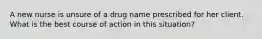 A new nurse is unsure of a drug name prescribed for her client. What is the best course of action in this situation?