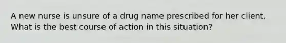 A new nurse is unsure of a drug name prescribed for her client. What is the best course of action in this situation?