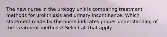 The new nurse in the urology unit is comparing treatment methods for urolithiasis and urinary incontinence. Which statement made by the nurse indicates proper understanding of the treatment methods? Select all that apply.